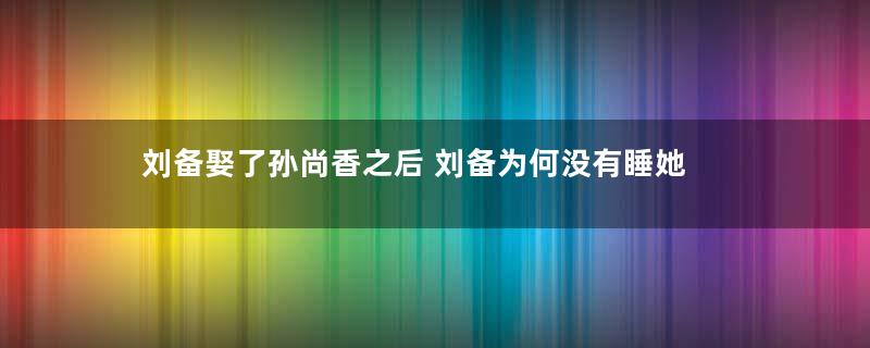 刘备娶了孙尚香之后 刘备为何没有睡她